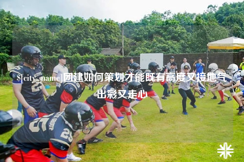 阿克苏团建如何策划才能既有高度又接地气出彩又走心